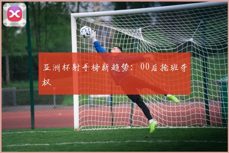 亚洲杯射手榜新趋势：00后抢班夺权