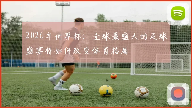 2026年世界杯：全球最盛大的足球盛宴将如何改变体育格局