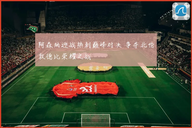 阿森纳迎战热刺巅峰对决 争夺北伦敦德比荣耀之战