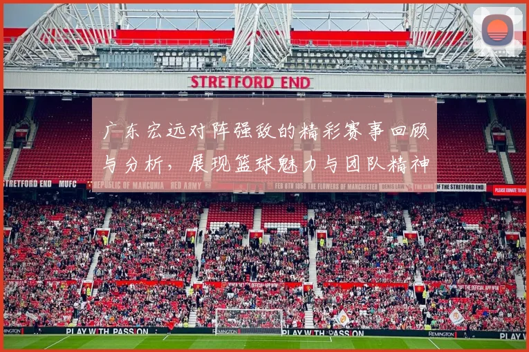 广东宏远对阵强敌的精彩赛事回顾与分析，展现篮球魅力与团队精神