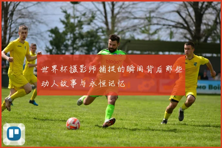 世界杯摄影师捕捉的瞬间背后那些动人故事与永恒记忆