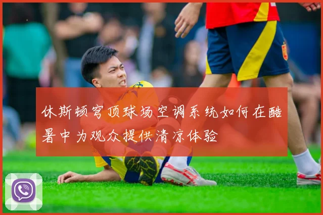 休斯顿穹顶球场空调系统如何在酷暑中为观众提供清凉体验