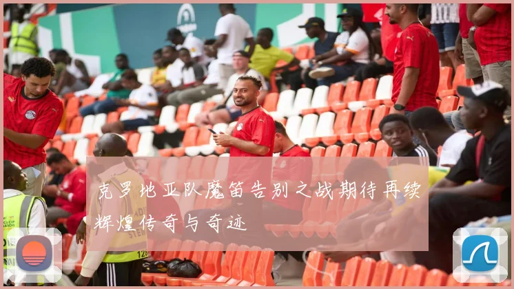 克罗地亚队魔笛告别之战期待再续辉煌传奇与奇迹