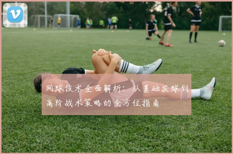 网球技术全面解析：从基础发球到高阶战术策略的全方位指南