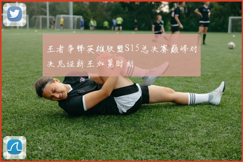 王者争锋英雄联盟S15总决赛巅峰对决见证新王加冕时刻