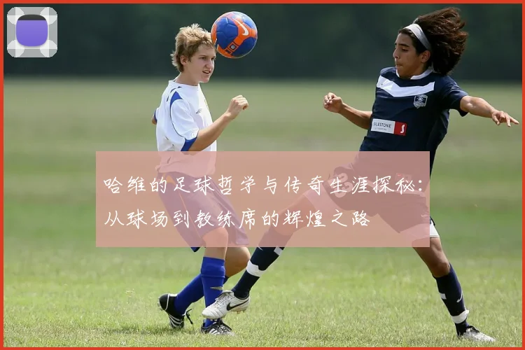 哈维的足球哲学与传奇生涯探秘：从球场到教练席的辉煌之路