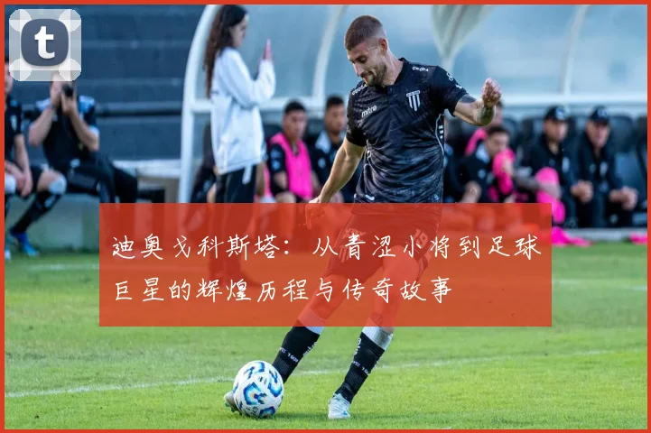 迪奥戈科斯塔：从青涩小将到足球巨星的辉煌历程与传奇故事