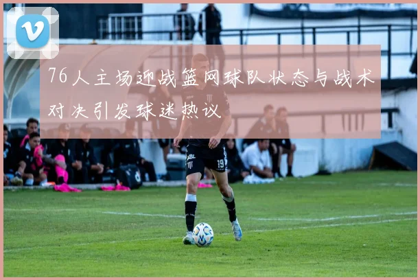 76人主场迎战篮网球队状态与战术对决引发球迷热议
