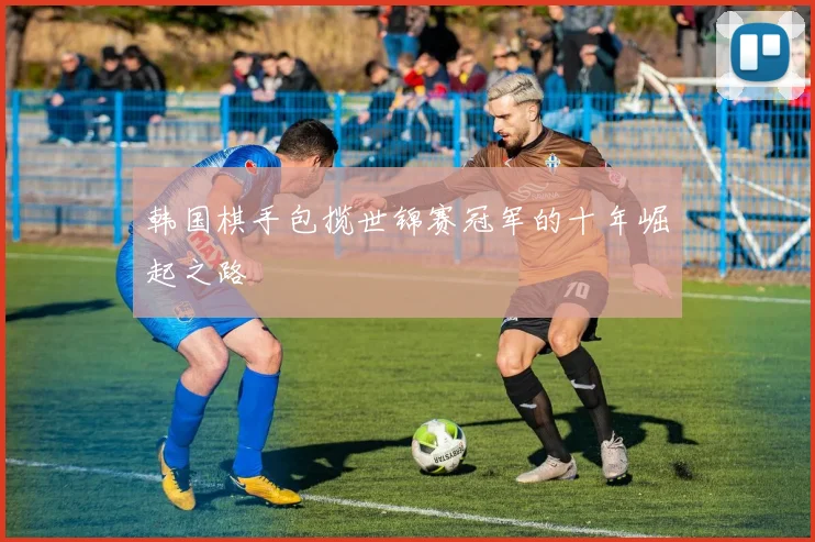 韩国棋手包揽世锦赛冠军的十年崛起之路