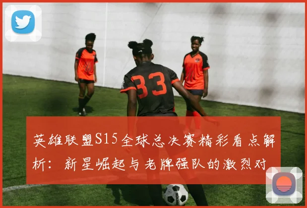 英雄联盟S15全球总决赛精彩看点解析：新星崛起与老牌强队的激烈对决