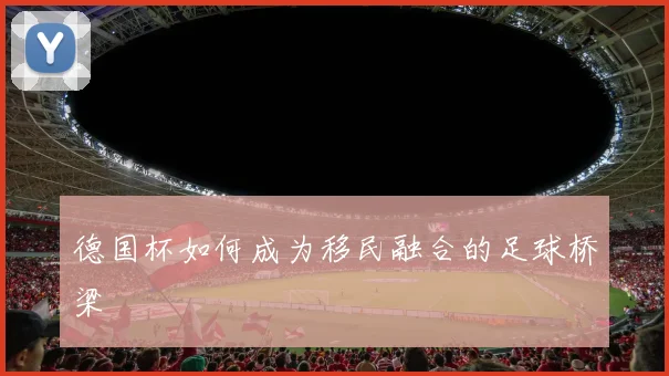 德国杯如何成为移民融合的足球桥梁